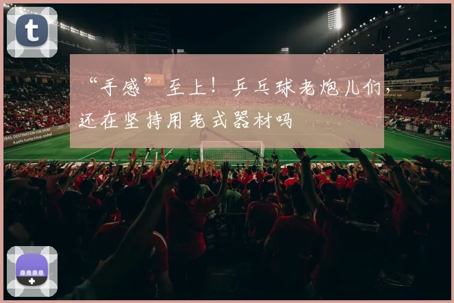 “手感”至上！乒乓球老炮儿们，还在坚持用老式器材吗