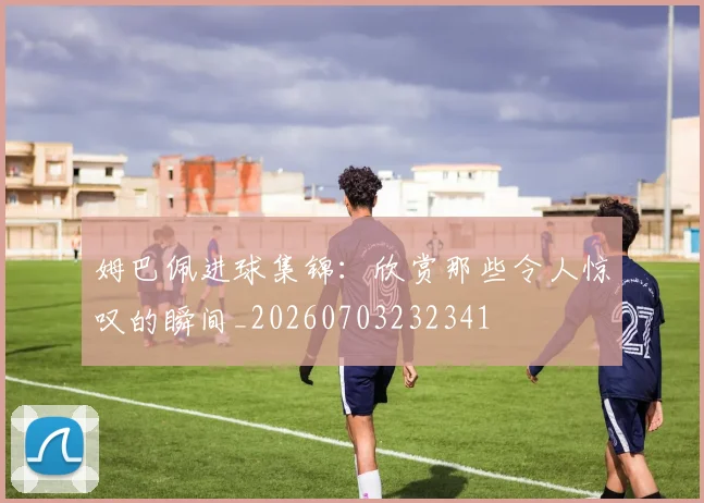 姆巴佩进球集锦:欣赏那些令人惊叹的瞬间_20260703232341