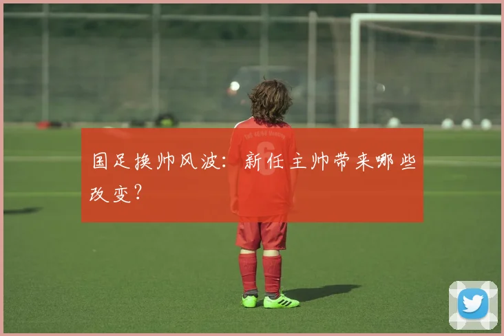 国足换帅风波:新任主帅带来哪些改变?