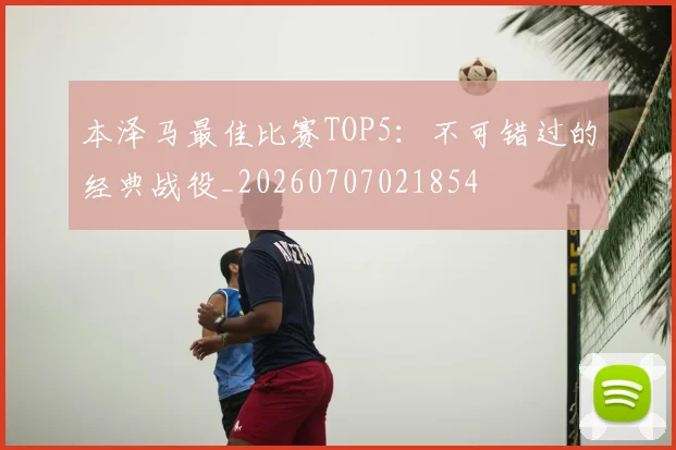 本泽马最佳比赛TOP5:不可错过的经典战役_20260707021854
