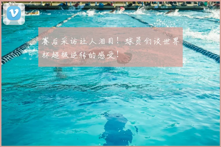 赛后采访让人泪目!球员们谈世界杯超级逆转的感受!