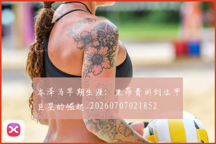 本泽马早期生涯:里昂青训到法甲巨星的崛起_20260707021852