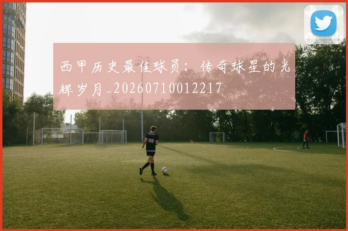 西甲历史最佳球员：传奇球星的光辉岁月_20260710012217