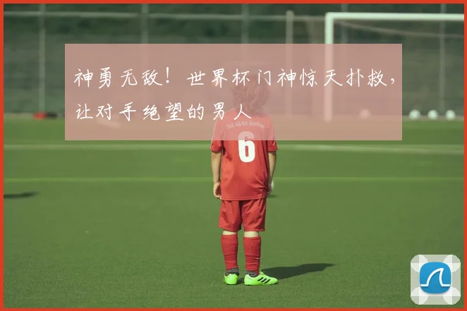 神勇无敌！世界杯门神惊天扑救，让对手绝望的男人