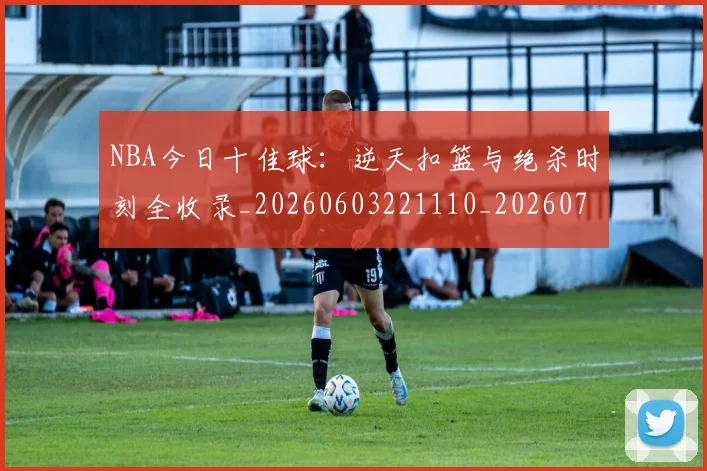 NBA今日十佳球:逆天扣篮与绝杀时刻全收录_20260603221110_20260701215257_20260715181621