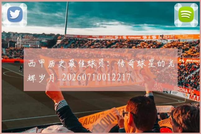 西甲历史最佳球员：传奇球星的光辉岁月_20260710012217
