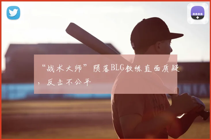 “战术大师”陨落BLG教练直面质疑,反击不公平