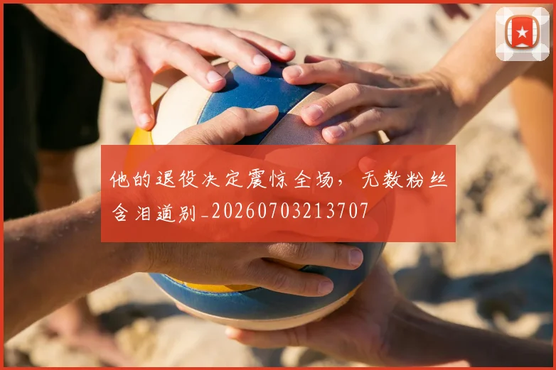 他的退役决定震惊全场，无数粉丝含泪道别_20260703213707