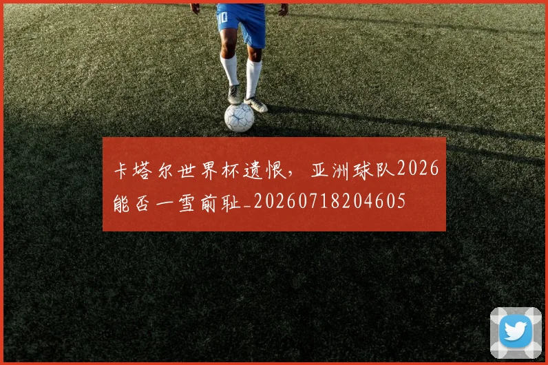 卡塔尔世界杯遗恨,亚洲球队2026能否一雪前耻_20260718204605