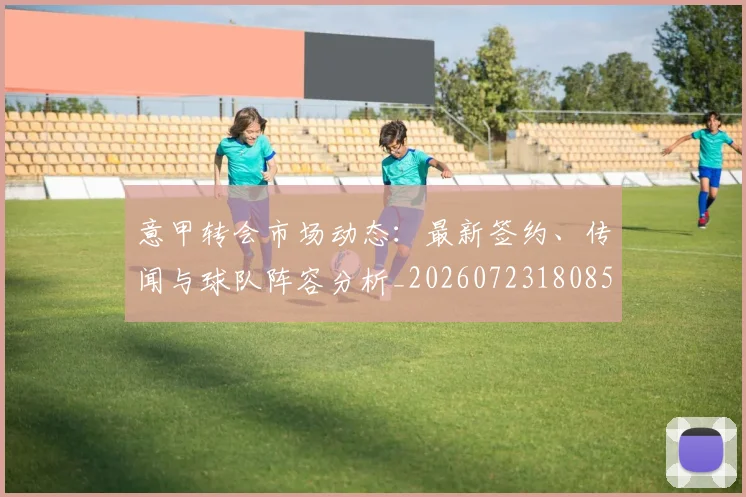 意甲转会市场动态：最新签约、传闻与球队阵容分析_20260723180853