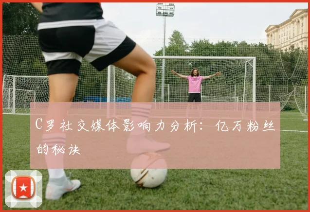 C罗社交媒体影响力分析：亿万粉丝的秘诀