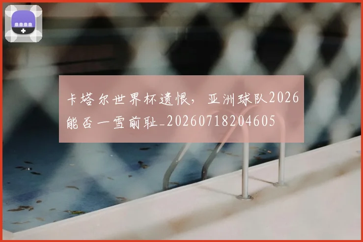 卡塔尔世界杯遗恨,亚洲球队2026能否一雪前耻_20260718204605