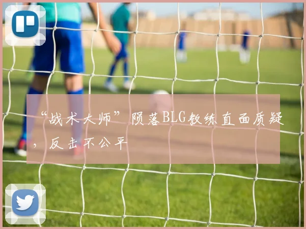 “战术大师”陨落BLG教练直面质疑,反击不公平
