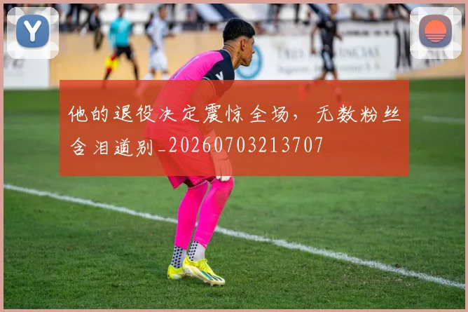 他的退役决定震惊全场，无数粉丝含泪道别_20260703213707