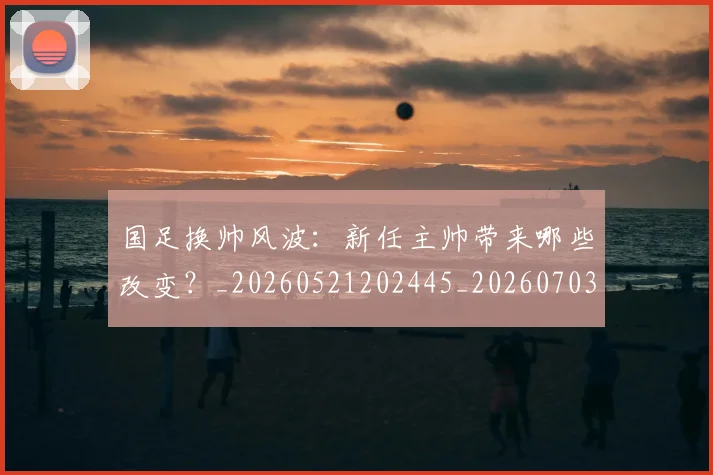 国足换帅风波:新任主帅带来哪些改变?_20260521202445_20260703223847