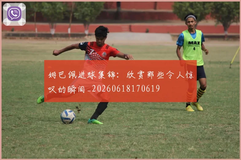 姆巴佩进球集锦：欣赏那些令人惊叹的瞬间_20260618170619