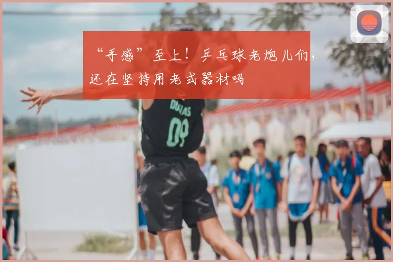 “手感”至上！乒乓球老炮儿们，还在坚持用老式器材吗